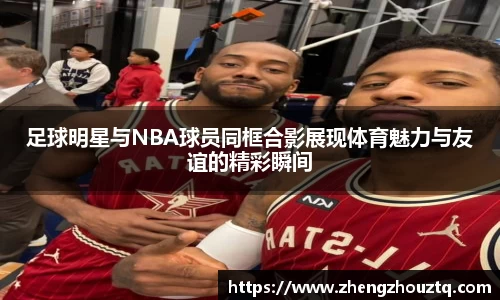 足球明星与NBA球员同框合影展现体育魅力与友谊的精彩瞬间