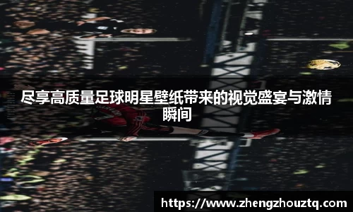 尽享高质量足球明星壁纸带来的视觉盛宴与激情瞬间