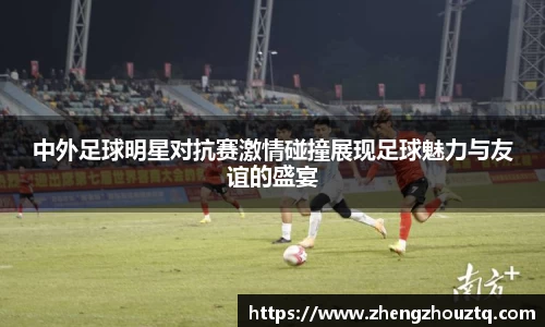 中外足球明星对抗赛激情碰撞展现足球魅力与友谊的盛宴